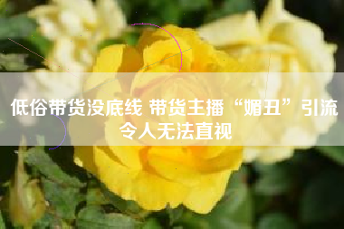 低俗带货没底线 带货主播“媚丑”引流令人无法直视