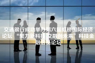 交通银行成功举办第六届虹桥国际经济论坛 “聚力新科技 交融创未来”科技金融会员论坛
