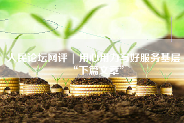 人民论坛网评 | 用心用力写好服务基层“下篇文章”