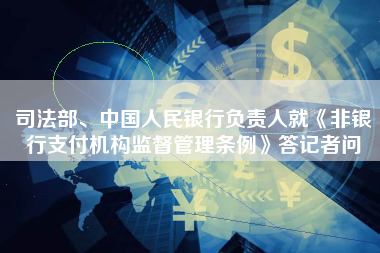 司法部、中国人民银行负责人就《非银行支付机构监督管理条例》答记者问