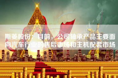 斯菱股份：目前，公司轴承产品主要面向汽车行业的售后市场和主机配套市场
