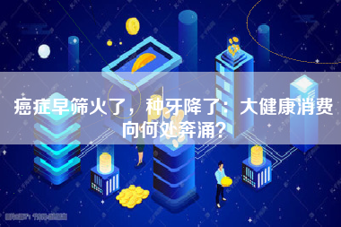 癌症早筛火了，种牙降了：大健康消费向何处奔涌？