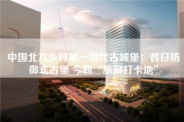 中国北方乡村第一明代古城堡：昔日防御式古堡 今朝“旅游打卡地”