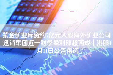 紫金矿业斥资约7亿元入股海外矿业公司 迅销集团近一财季盈利涨超两成｜港股1月11日公告精选