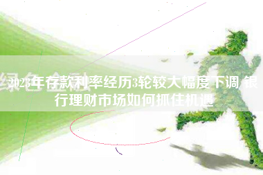 2023年存款利率经历3轮较大幅度下调 银行理财市场如何抓住机遇