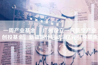 一周产业基金 ｜广州设立一只低空产业创投基金，新疆喀什启动50亿元引导基金