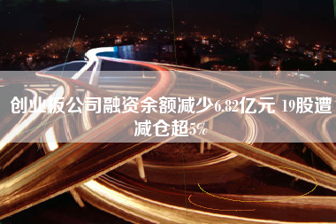 创业板公司融资余额减少6.82亿元 19股遭减仓超5%