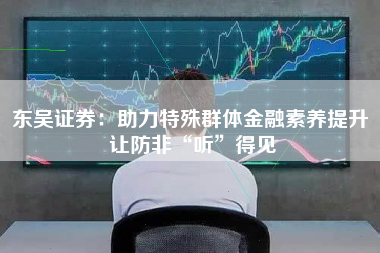 东吴证券：助力特殊群体金融素养提升 让防非“听”得见