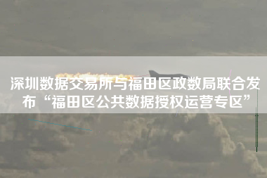 深圳数据交易所与福田区政数局联合发布“福田区公共数据授权运营专区”