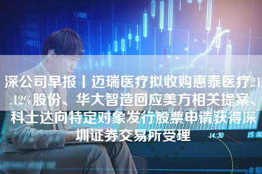 深公司早报丨迈瑞医疗拟收购惠泰医疗21.12%股份、华大智造回应美方相关提案、科士达向特定对象发行股票申请获得深圳证券交易所受理