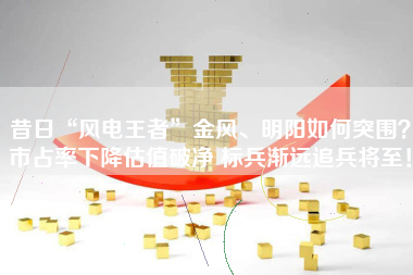 昔日“风电王者”金风、明阳如何突围？市占率下降估值破净 标兵渐远追兵将至！