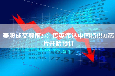 美股成交额前20：传英伟达中国特供AI芯片开始预订