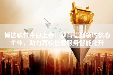 博达软件今日上会：教育信创领域核心企业，助力高校信息服务智能化升