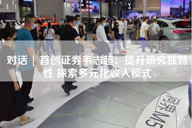 对话 | 首创证券韦志超：提升研究独特性 探索多元化收入模式
