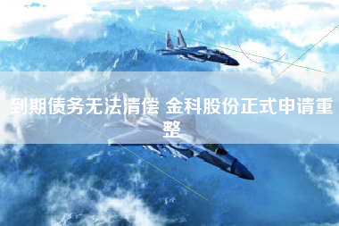 到期债务无法清偿 金科股份正式申请重整