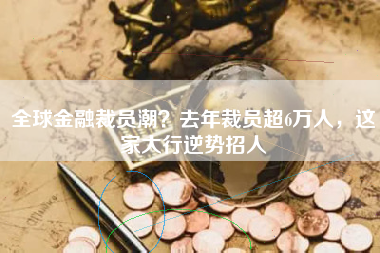 全球金融裁员潮？去年裁员超6万人，这家大行逆势招人