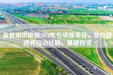 监管组织申报2024年专项债项目，发行提速将拉动社融、基建投资