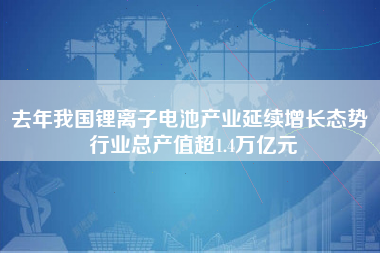 去年我国锂离子电池产业延续增长态势 行业总产值超1.4万亿元