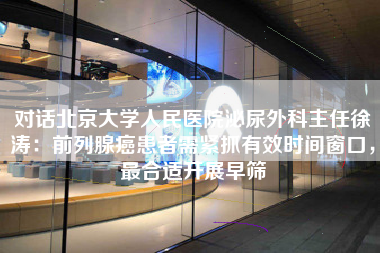 对话北京大学人民医院泌尿外科主任徐涛：前列腺癌患者需紧抓有效时间窗口，最合适开展早筛