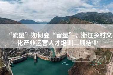 “流量”如何变“留量”，浙江乡村文化产业运营人才培训二期结业